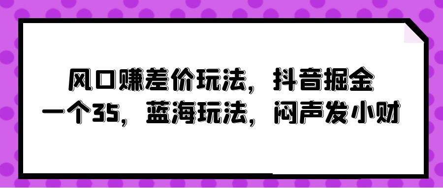 风口赚差价玩法，抖音掘金，一个35，蓝海玩法，闷声发小财-优知网