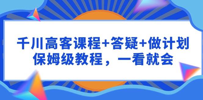 千川 高客课程+答疑+做计划，保姆级教程，一看就会-优知网