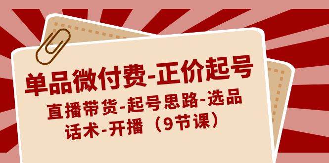 单品微付费-正价起号：直播带货-起号思路-选品-话术-开播（9节课）-优知网