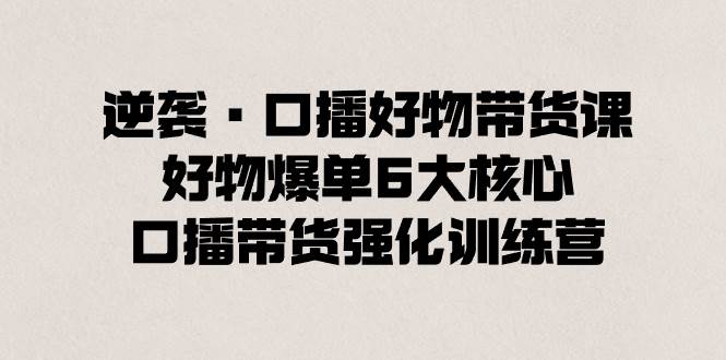 逆袭·口播好物带货课，好物爆单6大核心，口播带货强化训练营-优知网