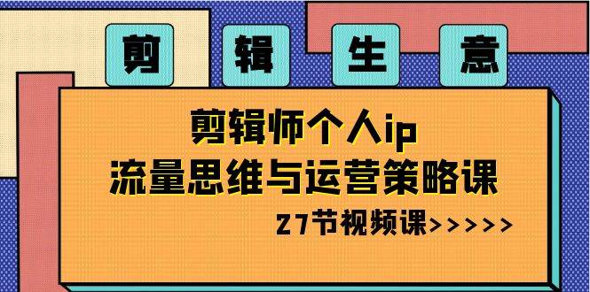 剪辑生意-剪辑师个人ip流量思维与运营策略课（27节视频课）-优知网