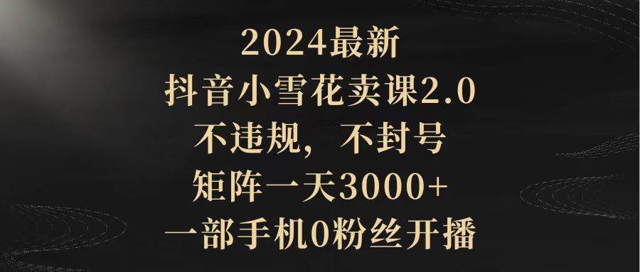 2024最新抖音小雪花卖课2.0 不违规 不封号 矩阵一天3000+一部手机0粉丝开播-优知网