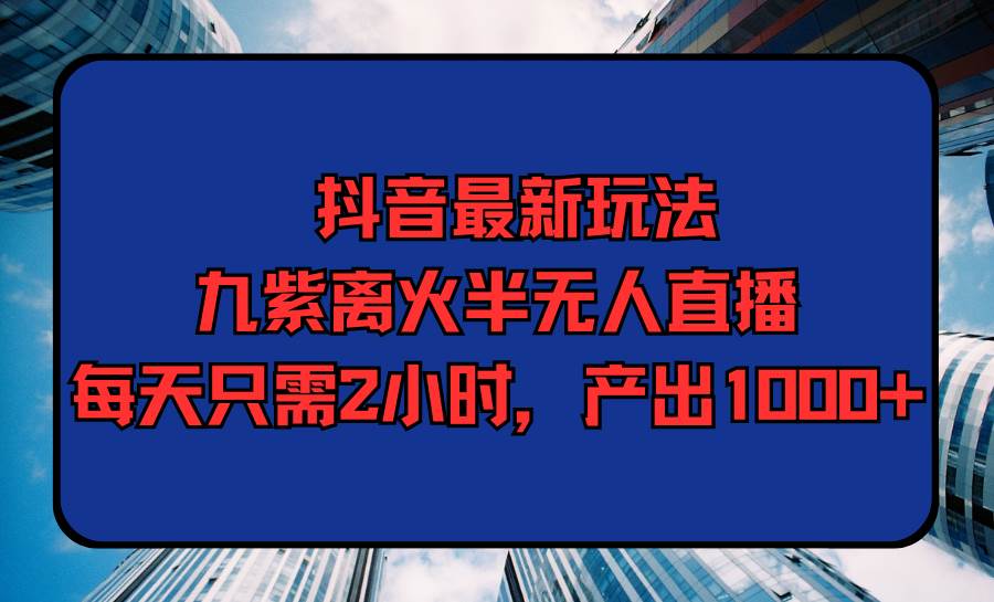 抖音最新玩法，九紫离火半无人直播，每天只需2小时，产出1000+-优知网