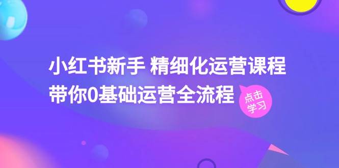 小红书新手 精细化运营课程，带你0基础运营全流程（41节视频课）-优知网