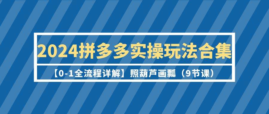 2024拼多多实操玩法合集【0-1全流程详解】照葫芦画瓢（9节课）-优知网