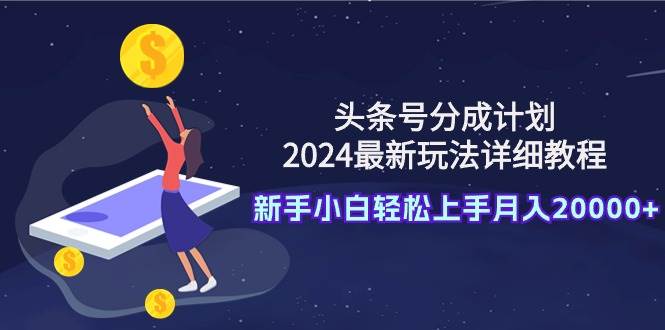 头条号分成计划：2024最新玩法详细教程，新手小白轻松上手月入20000+-优知网