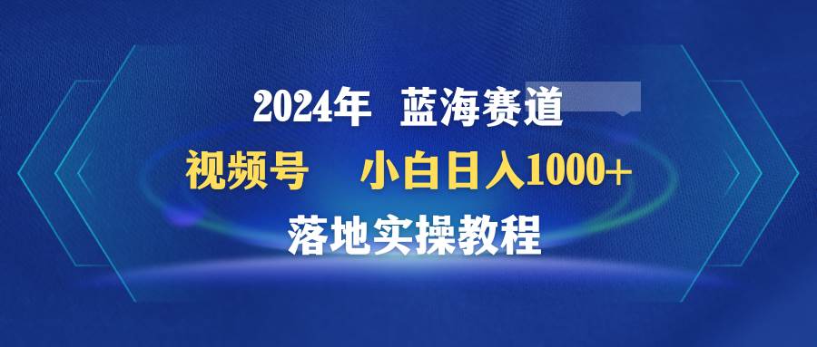 2024年蓝海赛道 视频号  小白日入1000+ 落地实操教程-优知网