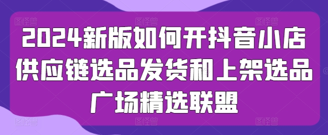 2024新版本怎么开抖店供应链管理选款安排发货和发布选款城市广场精选联盟-优知网