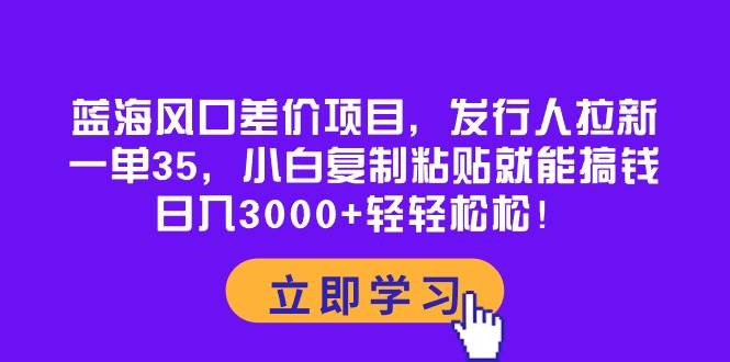 蓝海风口差价项目，发行人拉新，一单35，小白复制粘贴就能搞钱！日入3000+轻轻松松-优知网