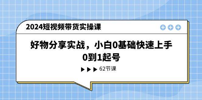 2024短视频带货实操课，好物分享实战，小白0基础快速上手，0到1起号-优知网