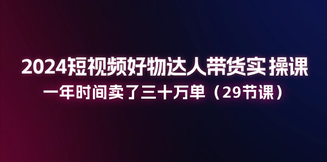 2024小视频好货主播带货实操课：一年时间卖出去三十万单-优知网