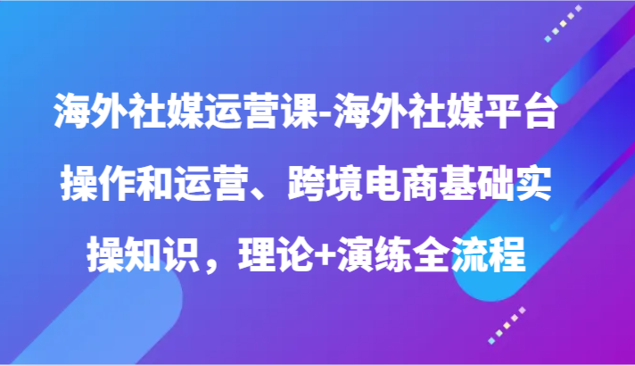 国外社交媒体运营课-国外社交媒体平台操作和经营、跨境电子商务基本实际操作专业知识，基础理论 演习全过程-优知网