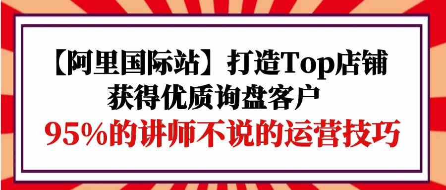 【阿里巴巴国际】打造出Top店面-得到高品质外贸询盘顾客，95%的老师不说的运营方法-优知网