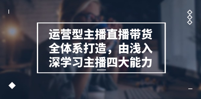 运营型主播直播带货全体系打造，由浅入深学习主播四大能力-优知网