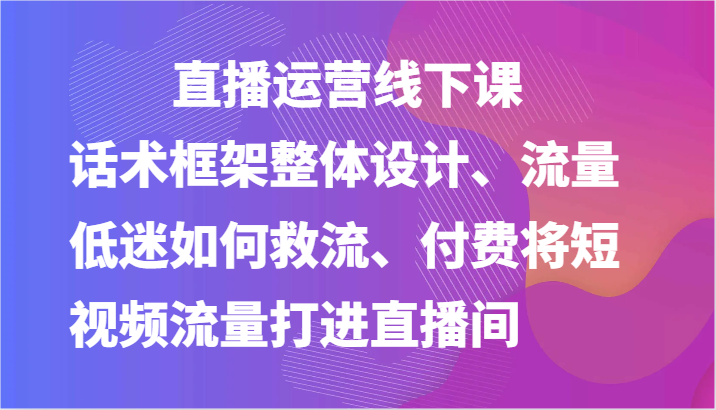 直播运营线下课-话术框架整体设计、流量低迷如何救流、付费将短视频流量打进直播间-优知网