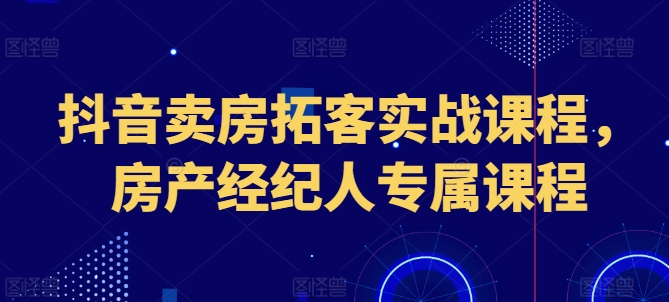 抖音卖房获客实战演练课程内容，房地产经纪人专享课程内容-优知网