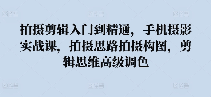 拍摄剪辑入门到精通，​手机摄影实战课，拍摄思路拍摄构图，剪辑思维高级调色-优知网