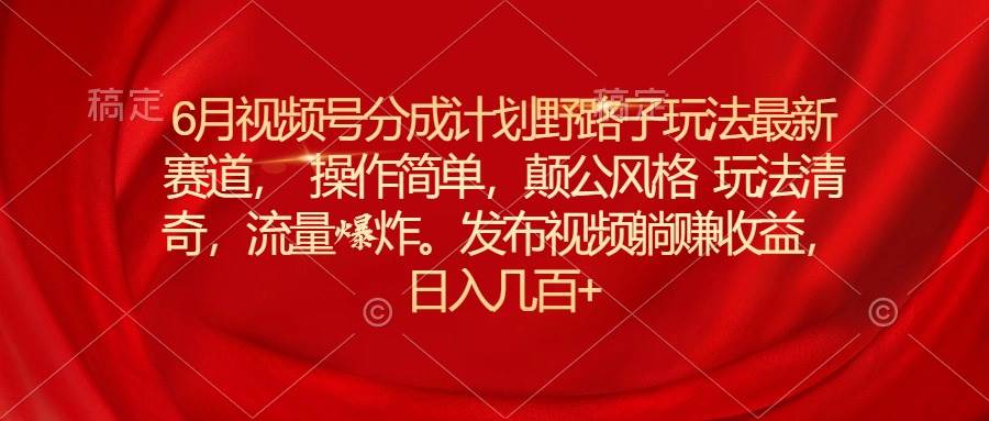 6月视频号分成计划野路子玩法最新赛道操作简单，颠公风格玩法清奇，流…-优知网