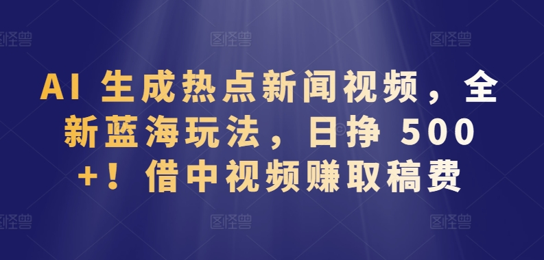 AI 生成热点新闻视频，全新蓝海玩法，日挣 500+!借中视频赚取稿费【揭秘】-优知网