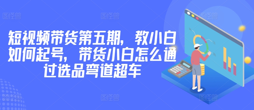 价值2980短视频带货第五期，教小白如何起号，带货小白怎么通过选品弯道超车-优知网