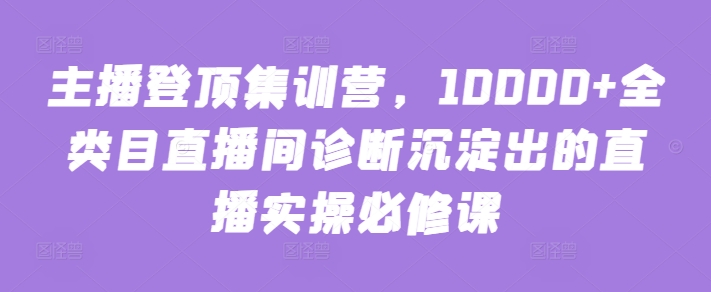 主播登顶集训营，10000+全类目直播间诊断沉淀出的直播实操必修课-优知网