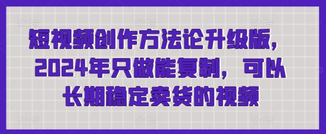 短视频创作方法论升级版，2024年只做能复制，可以长期稳定卖货的视频-优知网