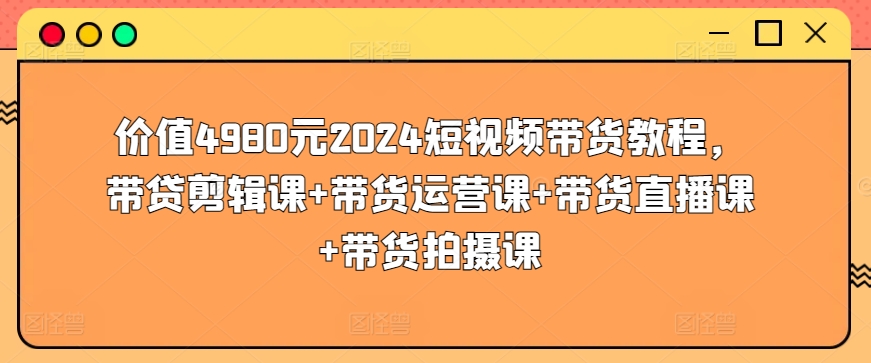 价值4980元2024短视频带货教程，带贷剪辑课+带货运营课+带货直播课+带货拍摄课-优知网