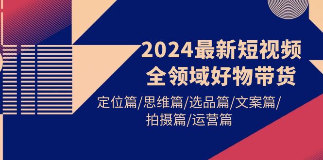 2024最新短视频全链条好货卖货 精准定位篇/逻辑思维篇/选款篇/创意文案篇/拍照篇/经营篇-优知网