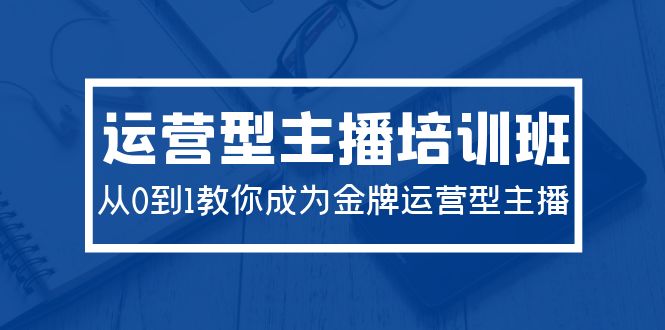 2024经营型主播培训班：从0到1教大家变成王牌经营型网络主播-优知网