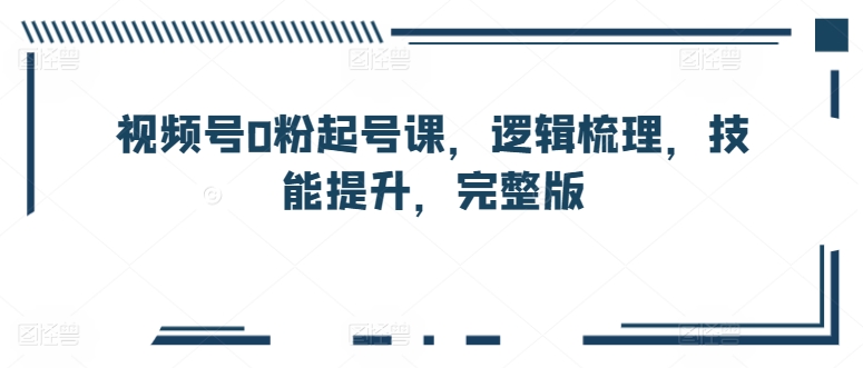 微信视频号0粉养号课，逻辑性整理，能力提升，完整篇-优知网