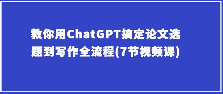 手把手教你ChatGPT解决毕业论文选题到创作全过程(7节视频课程)-优知网