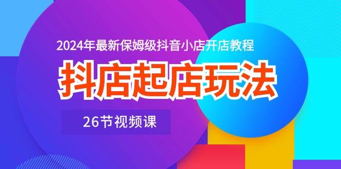 抖店起店玩法，2024年最新保姆级抖音小店开店教程（26节视频课）-优知网