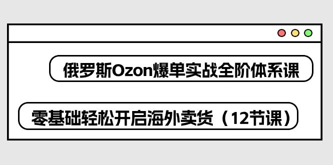 俄国Ozon打造爆款实战演练全阶管理体系课，零基础轻轻松松打开国外卖东西-优知网