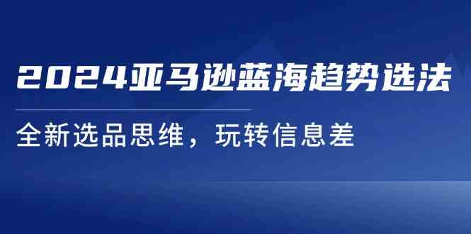 2024亚马逊蓝海趋势选法，全新选品思维，玩转信息差-优知网