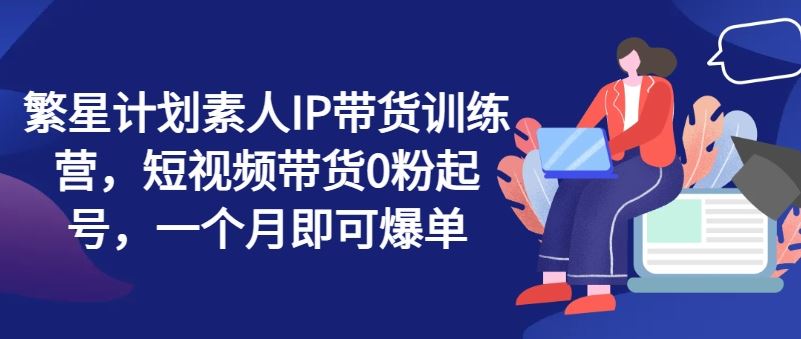 繁星计划素人IP带货训练营，短视频带货0粉起号，一个月即可爆单-优知网