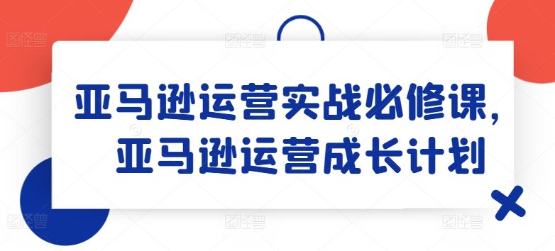 亚马逊运营实战必修课，亚马逊运营成长计划-优知网