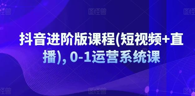 抖音进阶版课程(短视频+直播), 0-1运营系统课-优知网