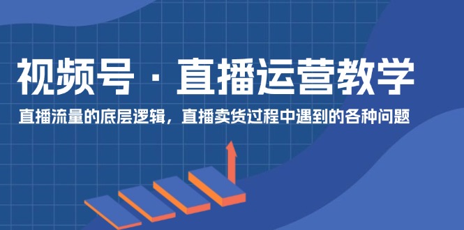 视频号 直播运营教学：直播流量的底层逻辑，直播卖货过程中遇到的各种问题-优知网