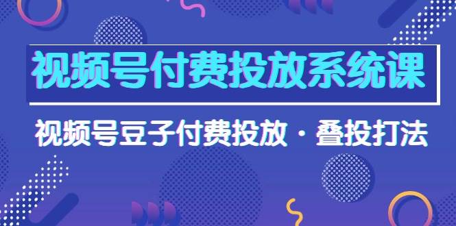 视频号付费投放系统课，视频号豆子付费投放·叠投打法（高清视频课）-优知网