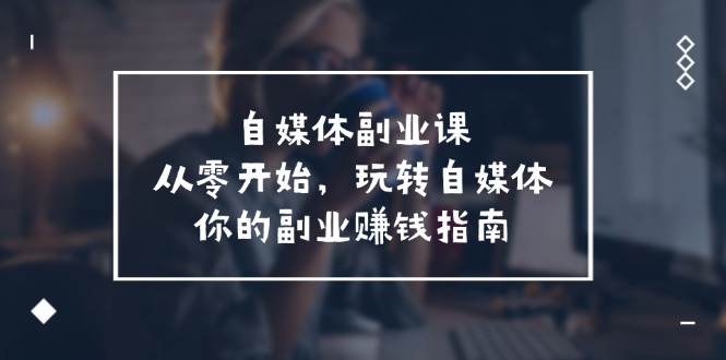 自媒体副业课，从0开始，玩转自媒体—你的副业赚钱指南（58节课）-优知网