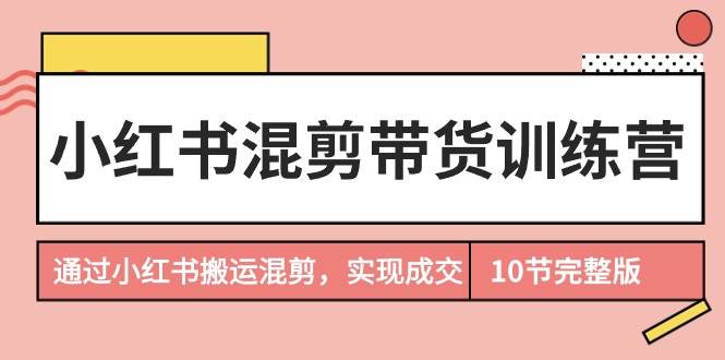 小红书混剪带货训练营，通过小红书搬运混剪，实现成交（10节课完结版）-优知网