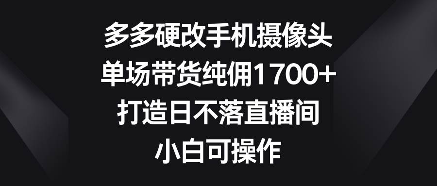 多多硬改手机摄像头，单场带货纯佣1700+，打造日不落直播间，小白可操作-优知网