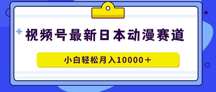 视频号日本动漫蓝海赛道，100%原创，小白轻松月入10000＋-优知网