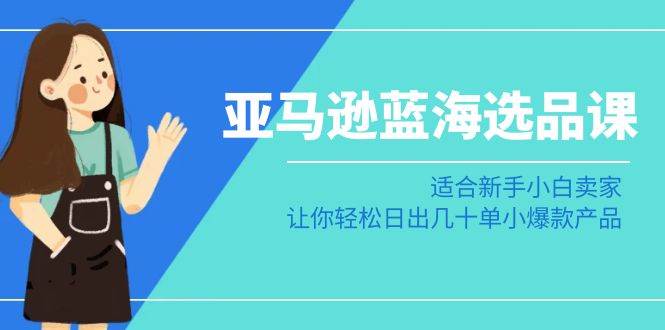 亚马逊-蓝海选品课：适合新手小白卖家，让你轻松日出几十单小爆款产品-优知网