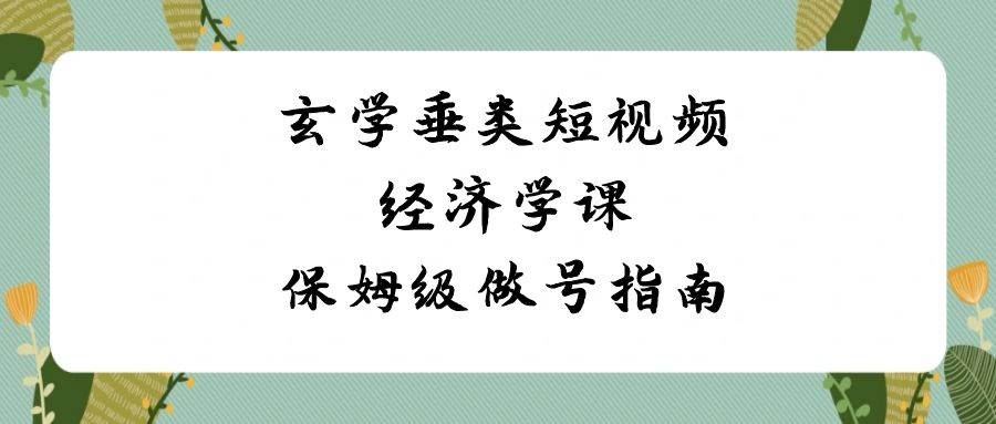 玄学 垂类短视频经济学课，保姆级做号指南（8节课）-优知网