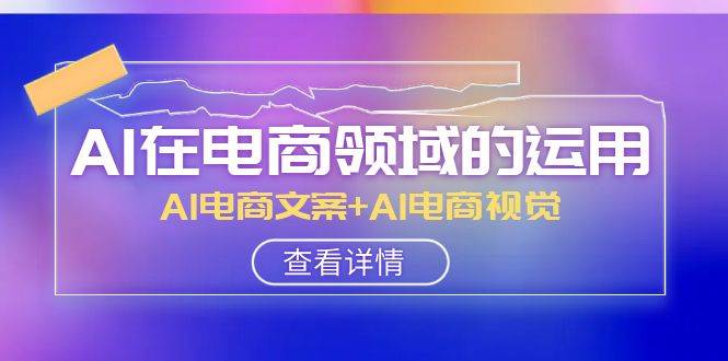 AI-在电商领域的运用线上课，AI电商文案+AI电商视觉（14节课）-优知网