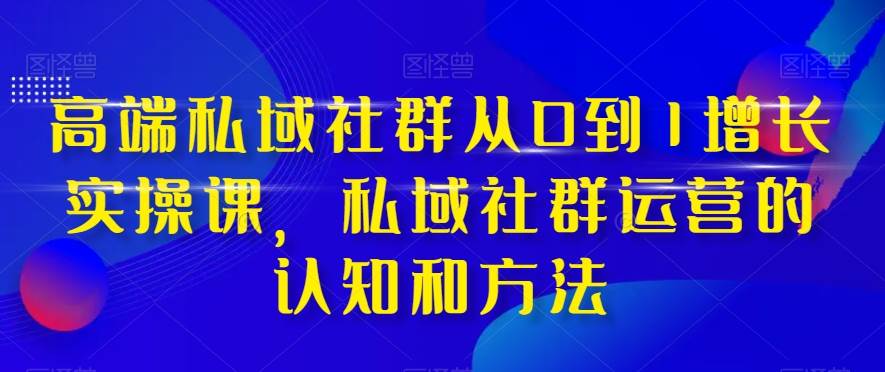 高端 私域社群从0到1增长实战课，私域社群运营的认知和方法（37节课）-优知网