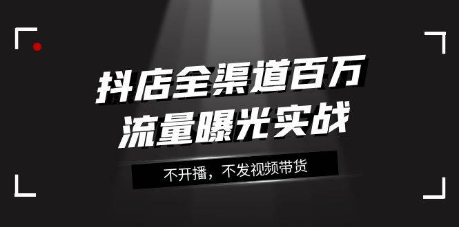 抖店-全渠道百万流量曝光实战，不开播，不发视频带货（16节课）-优知网