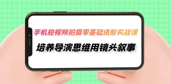 手机短视频拍摄-零基础进阶实操课，培养导演思维用镜头叙事（30节课）-优知网