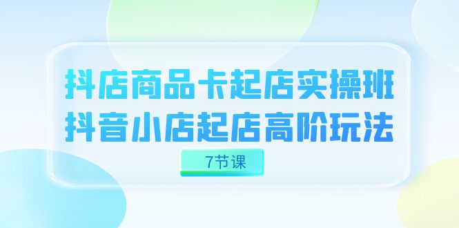 抖店-商品卡起店实战班，抖音小店起店高阶玩法（7节课）-优知网